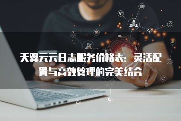 天翼云云日志服务价格表:灵活配置与高效管理的完美结合