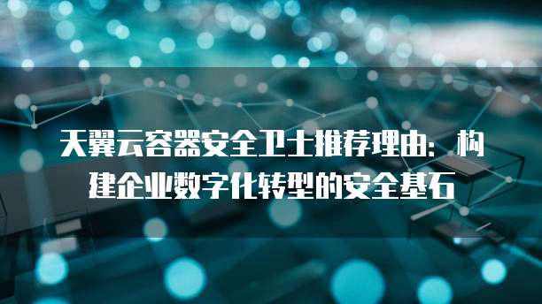 天翼云容器安全卫士推荐理由:构建企业数字化转型的安全基石