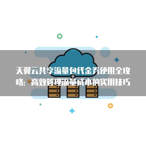 天翼云共享流量包代金券使用全攻略:高效管理流量成本的实用技巧