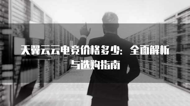 天翼云云电竞价格多少:全面解析与选购指南