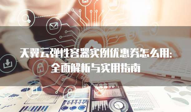 天翼云弹性容器实例优惠券怎么用:全面解析与实用指南