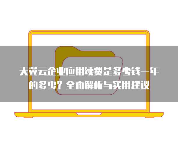 天翼云企业应用续费是多少钱一年的多少？全面解析与实用建议