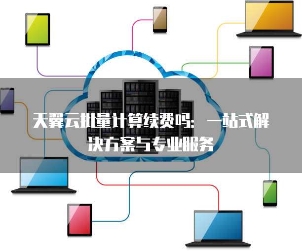 天翼云批量计算续费吗:一站式解决方案与专业服务