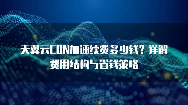 天翼云CDN加速续费多少钱?详解费用结构与省钱策略