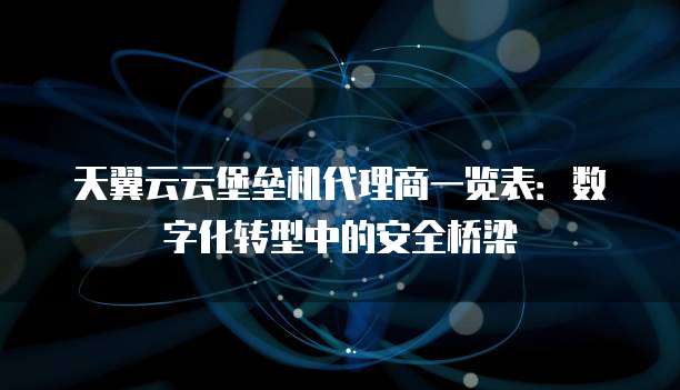天翼云云堡垒机代理商一览表:数字化转型中的安全桥梁