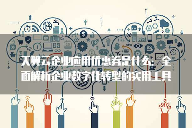 天翼云企业应用优惠券是什么:全面解析企业数字化转型的实用工具