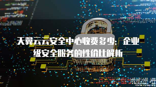 天翼云云安全中心收费多少:企业级安全服务的性价比解析