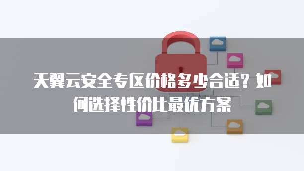 天翼云安全专区价格多少合适?如何选择性价比最优方案