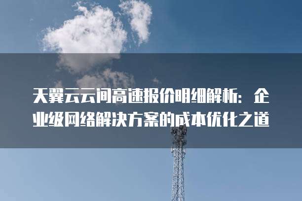 天翼云云间高速报价明细解析：企业级网络解决方案的成本优化之道