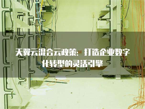 天翼云混合云政策:打造企业数字化转型的灵活引擎
