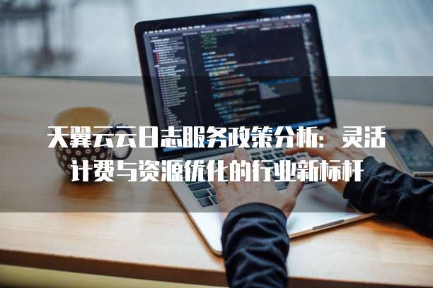 天翼云云日志服务政策分析：灵活计费与资源优化的行业新标杆
