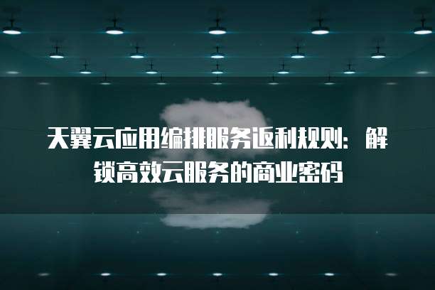 天翼云应用编排服务返利规则:解锁高效云服务的商业密码