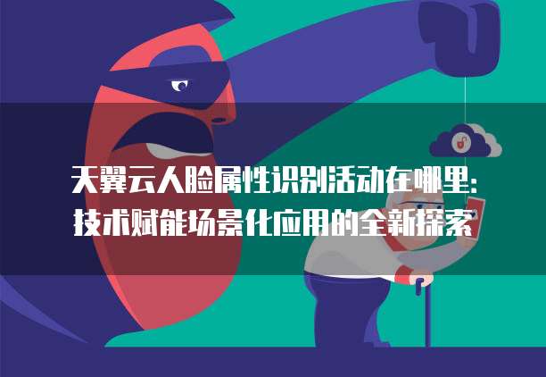 天翼云人脸属性识别活动在哪里:技术赋能场景化应用的全新探索