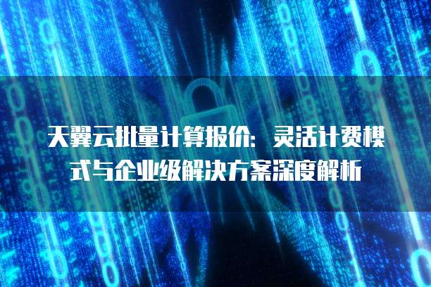 天翼云批量计算报价：灵活计费模式与企业级解决方案深度解析