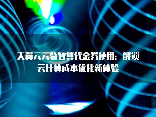 天翼云云骁智算代金券使用:解锁云计算成本优化新体验