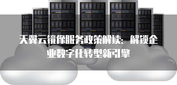 天翼云镜像服务政策解读:解锁企业数字化转型新引擎