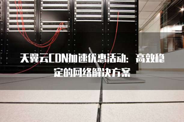天翼云CDN加速优惠活动:高效稳定的网络解决方案