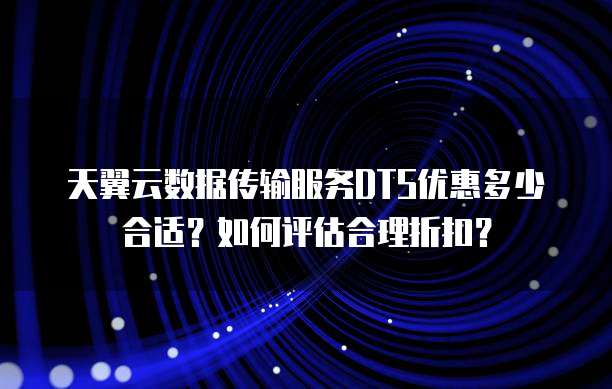 天翼云数据传输服务DTS优惠多少合适？如何评估合理折扣？