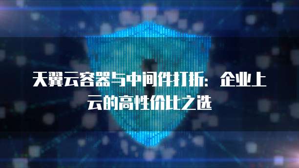 天翼云容器与中间件打折：企业上云的高性价比之选
