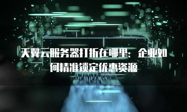 天翼云服务器打折在哪里:企业如何精准锁定优惠资源