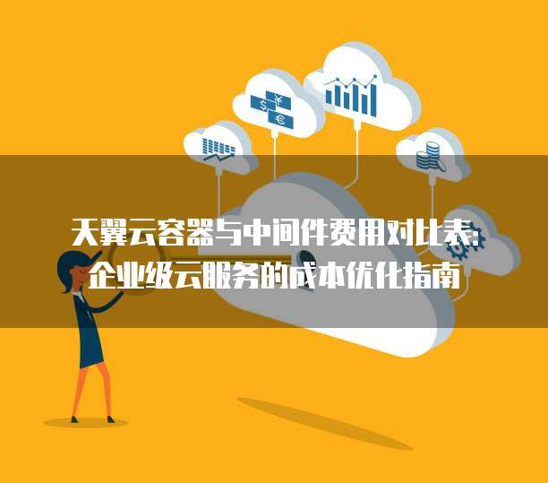 天翼云容器与中间件费用对比表:企业级云服务的成本优化指南
