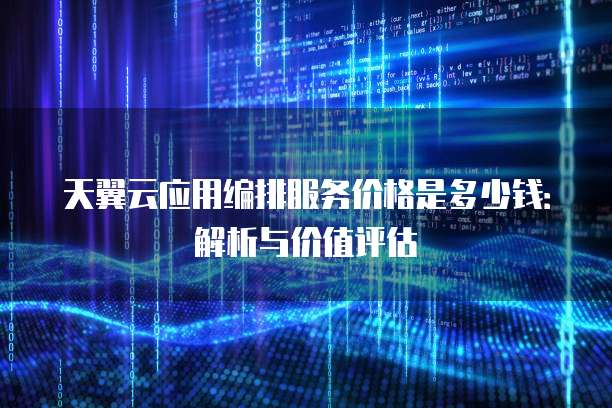 天翼云应用编排服务价格是多少钱:解析与价值评估