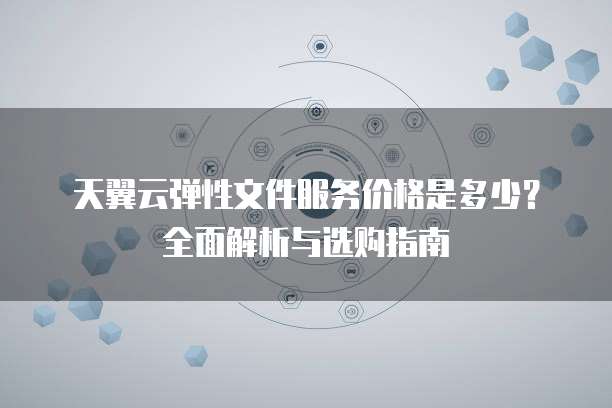 天翼云弹性文件服务价格是多少?全面解析与选购指南