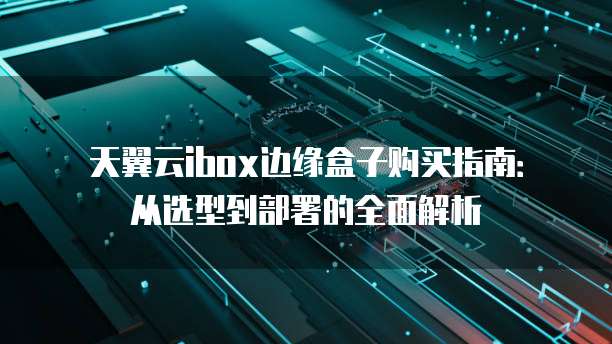 天翼云ibox边缘盒子购买指南:从选型到部署的全面解析