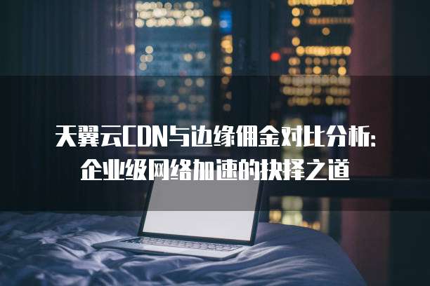 天翼云CDN与边缘佣金对比分析:企业级网络加速的抉择之道