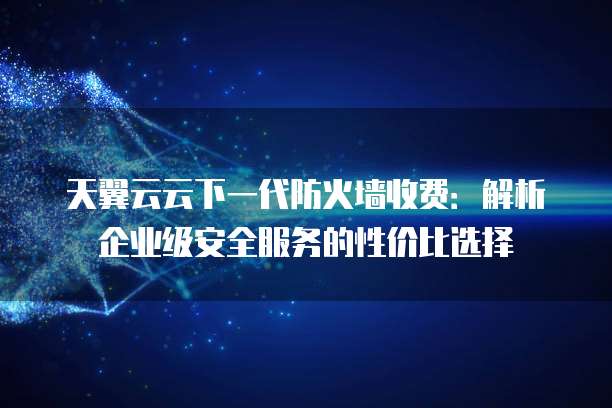 天翼云云下一代防火墙收费:解析企业级安全服务的性价比选择