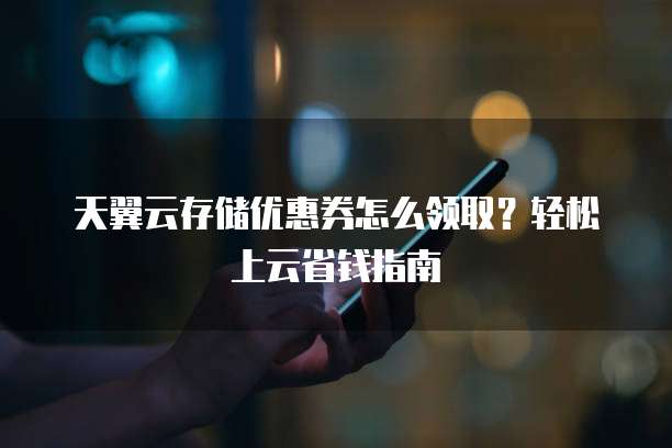 天翼云存储优惠券怎么领取?轻松上云省钱指南