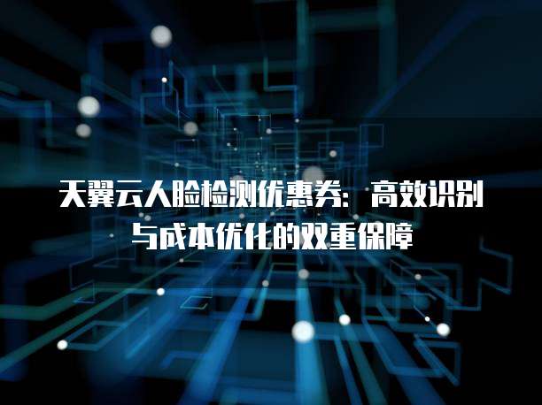 天翼云人脸检测优惠券：高效识别与成本优化的双重保障