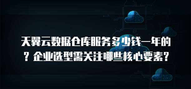 天翼云数据仓库服务多少钱一年的?企业选型需关注哪些核心要素?