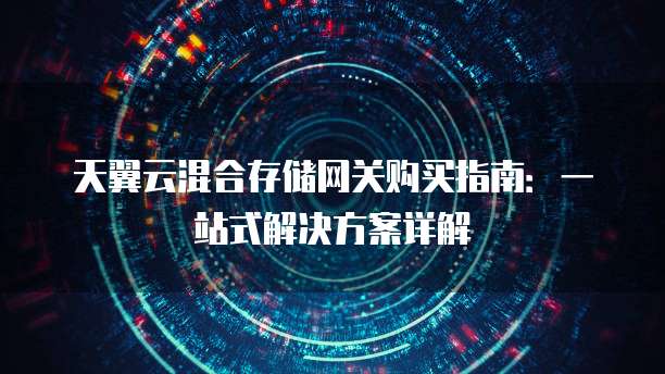 天翼云混合存储网关购买指南:一站式解决方案详解