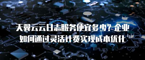 天翼云云日志服务便宜多少?企业如何通过灵活计费实现成本优化