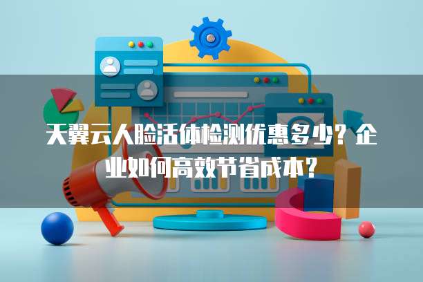 天翼云人脸活体检测优惠多少?企业如何高效节省成本?