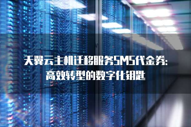 天翼云主机迁移服务SMS代金券:高效转型的数字化钥匙