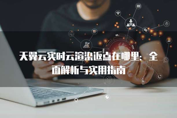 天翼云实时云渲染返点在哪里：全面解析与实用指南