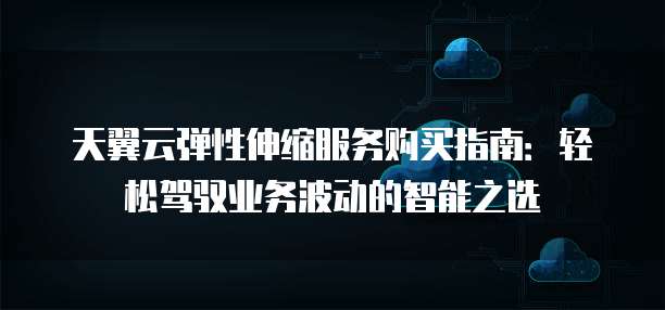 天翼云弹性伸缩服务购买指南:轻松驾驭业务波动的智能之选