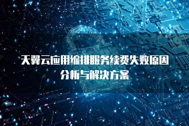 天翼云应用编排服务续费失败原因分析与解决方案
