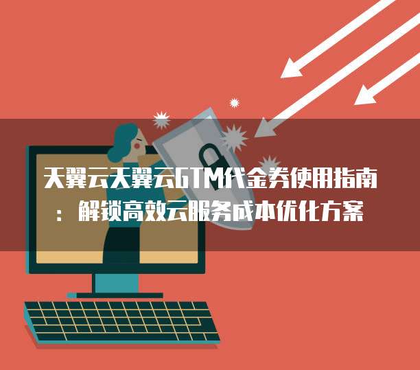 天翼云天翼云GTM代金券使用指南:解锁高效云服务成本优化方案