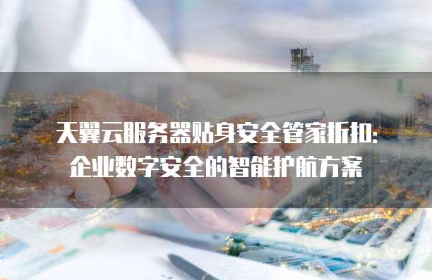 天翼云服务器贴身安全管家折扣:企业数字安全的智能护航方案