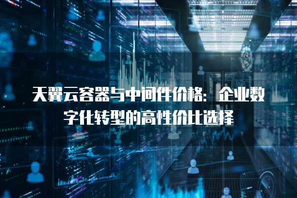 天翼云容器与中间件价格:企业数字化转型的高性价比选择
