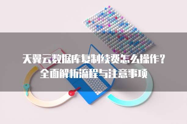 天翼云数据库复制续费怎么操作？全面解析流程与注意事项