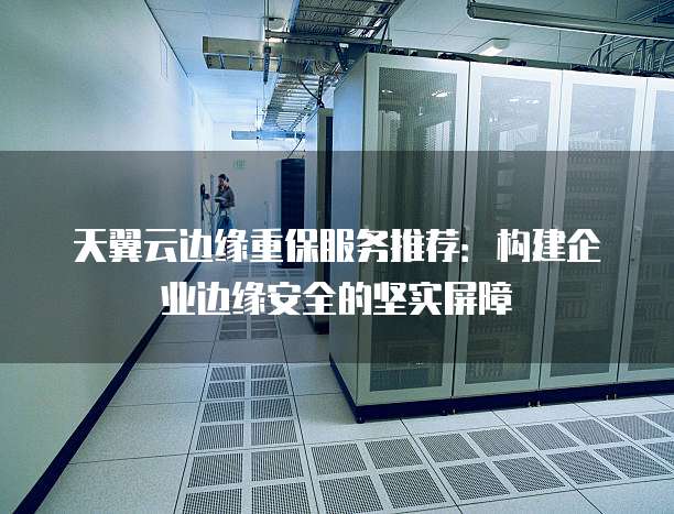 天翼云边缘重保服务推荐：构建企业边缘安全的坚实屏障