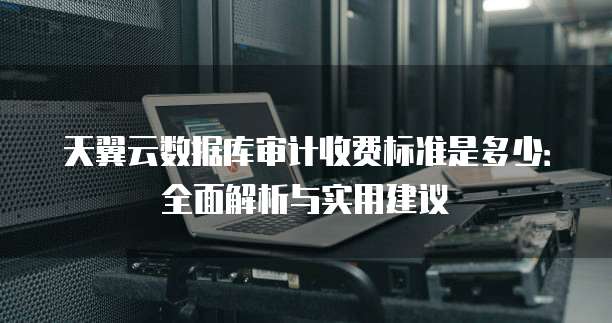 天翼云数据库审计收费标准是多少:全面解析与实用建议