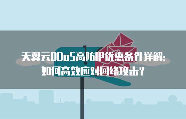 天翼云DDoS高防IP优惠条件详解:如何高效应对网络攻击?