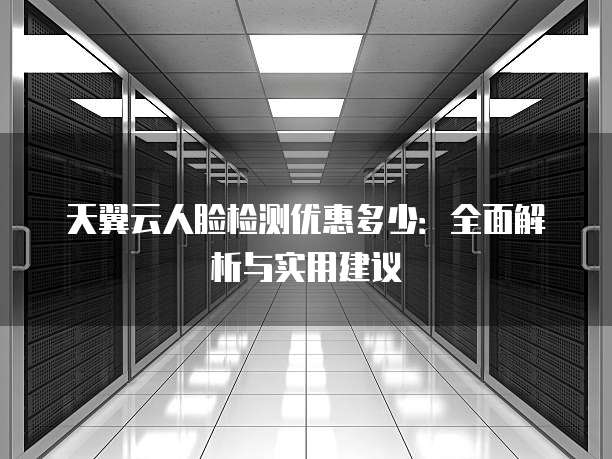 天翼云人脸检测优惠多少：全面解析与实用建议