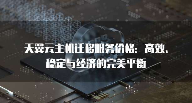 天翼云主机迁移服务价格:高效、稳定与经济的完美平衡