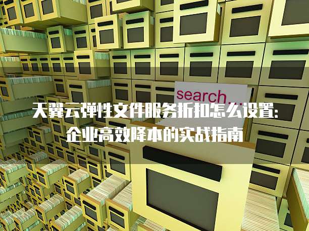 天翼云弹性文件服务折扣怎么设置：企业高效降本的实战指南